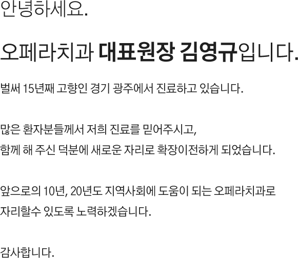 안녕하세요.
오페라치과 대표원장 김영규입니다.

벌써 15년째 고향인 경기 광주에서 진료하고 있습니다.
많은 환자분들께서 저희 진료를 믿어주시고,
함께 해 주신 덕분에 새로운 자리로 확장이전하게 되었습니다.
앞으로의 10년, 20년도 지역사회에 도움이 되는 오페라치과로 자리할수 있도록 노력하겠습니다.