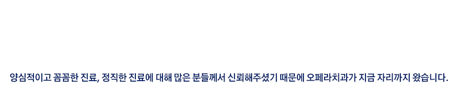 경기 광주는 대표원장이 태어나고 자란 고향입니다. 
고향에서 진료를 하는 만큼 고향분들께 꼭 필요한 진료, 양심적인 진료로 정직하게 진료하고 있습니다.
광주에서 2009년 치과를 시작해서, 현 자리에 2024년 1월 확장이전 하였습니다.
오페라치과는 광주에서만 15년째 진료를 하고 있습니다. 

양심적이고 꼼꼼한 진료, 정직한 진료에 대해 많은 분들께서 신뢰해주셨기 때문에 오페라치과가 지금 자리까지 왔습니다.