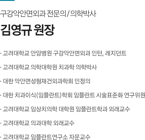 구강악안면외과 전문의 / 의학박사
김영규 원장
· 고려대학교 안암병원 구강악안면외과 인턴, 레지던트
· 고려대학교 의학대학원 치과학 의학박사
· 대한 악안면성형재건외과학회 인정의
· 대한 치과이식(임플란트)학회 임플란트 시술표준화 연구위원
· 고려대학교 임상치의학 대학원 임플란트학과 외래교수
· 고려대학교 의과대학 외래교수
· 고려대학교 임플란트연구소 자문교수