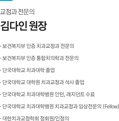 교정과 전문의 / 
김다인 원장
· 보건복지부 인증 치과교정과 전문의
· 보건복지부 인증 통합치의학과 전문의
· 단국대학교 치과대학 졸업
· 단국대학교 대학원 치과교정과 석사 졸업
· 단국대학교 치과대학병원 인턴, 레지던트 수료
· 단국대학교 치과대학병원 치과교정과 임상전문의 (Fellow)
· 대한치과교정학회 정회원/인정의