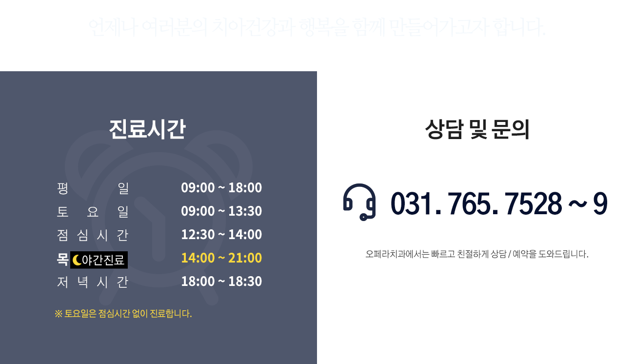 언제나 여러분의 치아건강과 행복을 함께 만들어가고자 합니다.
진료시간
평일 09:00 ~ 18:00
토요일 09:00 ~ 13:30(점심시간 없음)
점심시간 12:30 ~ 14:00
야간진료 (목요일) 14:00 ~ 21:00
저녁시간 18:00 ~ 18:30
상담 및 문의 031. 765. 7528
오페라치과에서는 빠르고 친절하게 상담 / 예약을 도와드립니다.