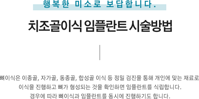 치조골이식 임플란트 시술 방법
뼈이식은 이종골, 자가골, 동종골, 합성골 이식 등 정밀 검진을 통해 개인에 맞는 재료로 이식을 진행하고 뼈가 형성되는 것을 확인하면 임플란트를 식립합니다.
경우에 따라 뼈이식과 임플란트를 동시에 진행하기도 합니다.