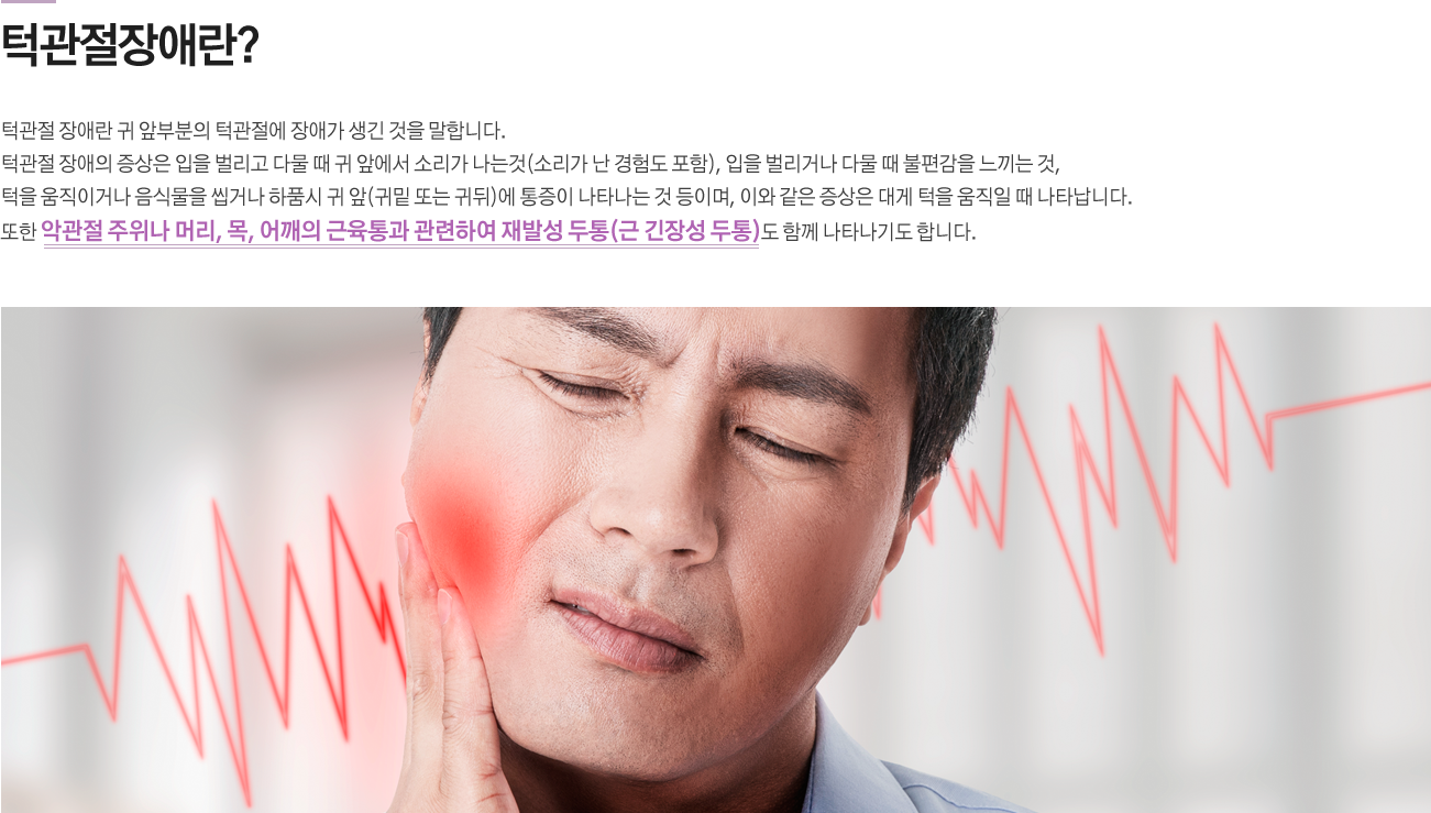 턱관절장애란?
턱관절 장애란 귀 앞부분의 턱관절에 장애가 생긴 것을 말합니다. 턱관절 장애의 증상은 입을 벌리고 다물 때 귀 앞에서 소리가 나는것(소리가 난 경험도 포함), 입을 벌리거나 다물 때 불편감을 느끼는 것, 턱을 움직이거나 음식물을 씹거나 하품시 귀 앞(귀밑 또는 귀뒤)에 통증이 나타나는 것 등이며, 이와 같은 증상은 대게 턱을 움직일 때 나타납니다. 또한 악관절 주위나 머리, 목, 어깨의 근육통과 관련하여 재발성 두통(근 긴장성 두통)도 함께 나타나기도 합니다.