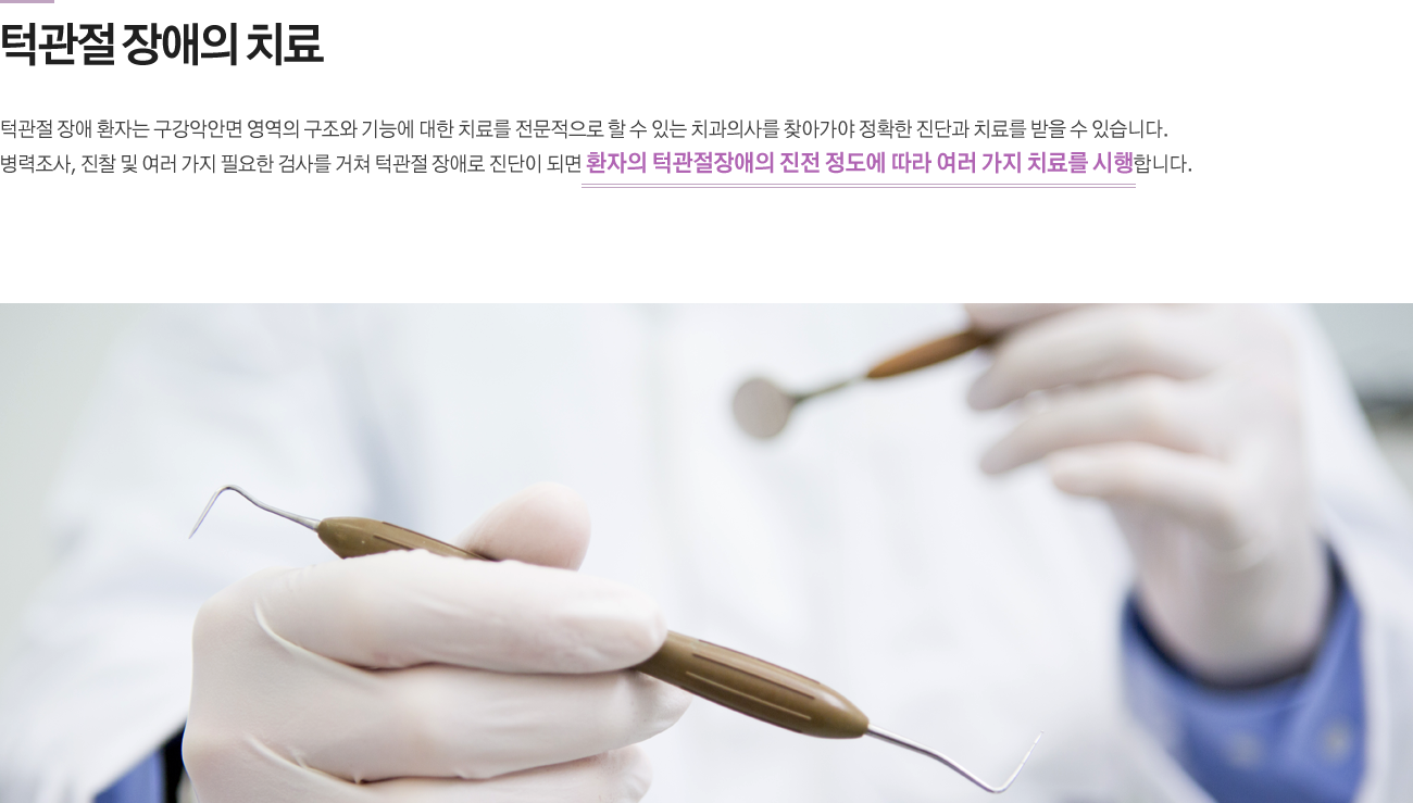 턱관절 장애의 치료
턱관절 장애 환자는 구강악안면 영역의 구조와 기능에 대한 치료를 전문적으로 할 수 있는 치과의사를 찾아가야 정확한 진단과 치료를 받을 수 있습니다. 병력조사, 진찰 및 여러 가지 필요한 검사를 거쳐 턱관절 장애로 진단이 되면 환자의 턱관절장애의 진전 정도에 따라 여러 가지 치료를 시행합니다.
