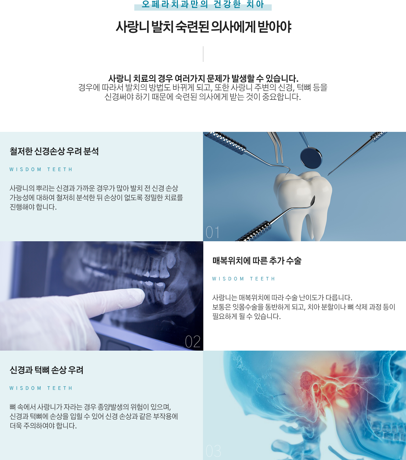 사랑니 발치 숙련된 의사에게 받아야
사랑니 치료의 경우 여러가지 문제가 발생할 수 있습니다.
경우에 따라서 발치의 방법도 바뀌게 되고, 또한 사랑니 주변의 신경, 턱뼈 등을 신경써야 하기 때문에 숙련된 의사에게 받는 것이 중요합니다.
1. 철저한 신경손상 우려 분석 : 사랑니의 뿌리는 신경과 가까운 경우가 많아 발치 전 신경 손상 가능성에 대하여 철저히 분석한 뒤 손상이 없도록 정밀한 치료를 진행해야 합니다.
2. 매복위치에 따른 추가 수술 : 사랑니는 매복위치에 따라 수술 난이도가 다릅니다. 보통은 잇몸수술을 동반하게 되고, 치아 분할이나 뼈 삭제 과정 등이 필요하게 될 수 있습니다.
3. 신경과 턱뼈 손상 우려 : 뼈 속에서 사랑니가 자라는 경우 종양발생의 위험이 있으며, 신경과 턱뼈에 손상을 입힐 수 있어 신경 손상과 같은 부작용에 더욱 주의하여야 합니다.