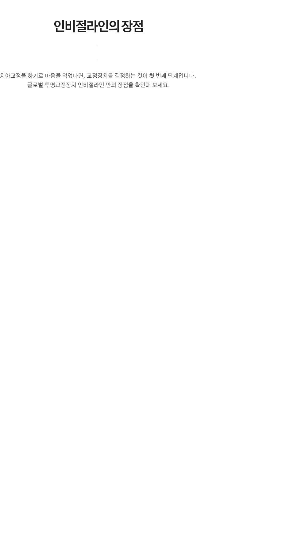 인비절라인의 장점
치아교정을 하기로 마음을 먹었다면, 교정장치를 결정하는 것이 첫 번째 단계입니다. 
글로벌 투명교정장치 인비절라인 만의 장점을 확인해 보세요.
1. 투명한 재질​ : 인비절라인은 눈에 거의 띄지 않기 때문에 교정중에도 항상 자신있게 웃을 수 있습니다.
2. 탈착 가능 : 인비절라인은 탈착이 가능하여 치료 중에도 일상생활에 대한 제약이 적고, 좋아하는 음식을 마음껏 먹을 수 있습니다.​
3. 적은 통증 : 인비절라인은 부드럽고 유연한 플라스틱 재질로 제작되어 통증과 이물감이 적습니다.
4. 적은 내원 횟수​ : 인비절라인은 내원 횟수가 적어 병원을 자주 방문하는 것에 대한 시간적인 부담이 적습니다.
*단, 내원횟수는 개인 차가 있을 수 있습니다
5. 구강관리 용이 : 인비절라인은 탈착이 가능하여 교정중에도 평소처럼 양치 및 치실을 사용할 수 있어 구강건강 및 위생관리에 용이 합니다.