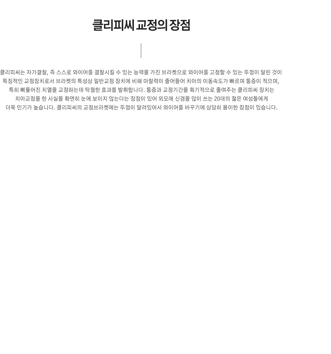 클리피씨 교정의 장점
	클리피씨는 자가결찰, 즉 스스로 와이어를 결찰시킬 수 있는 능력을 가진 브라켓으로 와이어를 고정할 수 있는 뚜껑이 달린 것이 특징적인 교정장치로서 브라켓의 특성상 일반교정 장치에 비해 마찰력이 줄어들어 치아의 이동속도가 빠르며 통증이 적으며, 특히 삐뚤어진 치열을 교정하는데 탁월한 효과를 발휘합니다. 통증과 교정기간을 획기적으로 줄여주는 클리피씨 장치는 치아교정을 한 사실을 확연히 눈에 보이지 않는다는 장점이 있어 외모에 신경을 많이 쓰는 20대의 젊은 여성들에게 더욱 인기가 높습니다. 클리피씨의 교정브라켓에는 뚜껑이 달려있어서 와이어를 바꾸기에 상당히 용이한 장점이 있습니다.
우수한 심미성 : 투명하고 치아색에 가까워 심미성이 우수합니다.
치료기간 단축 : 자가결찰방식의 장점인 치아의 이동 속도가 빠릅니다
통증 감소 : 초기 치료에 통증을 최소화 할 수 있습니다.

