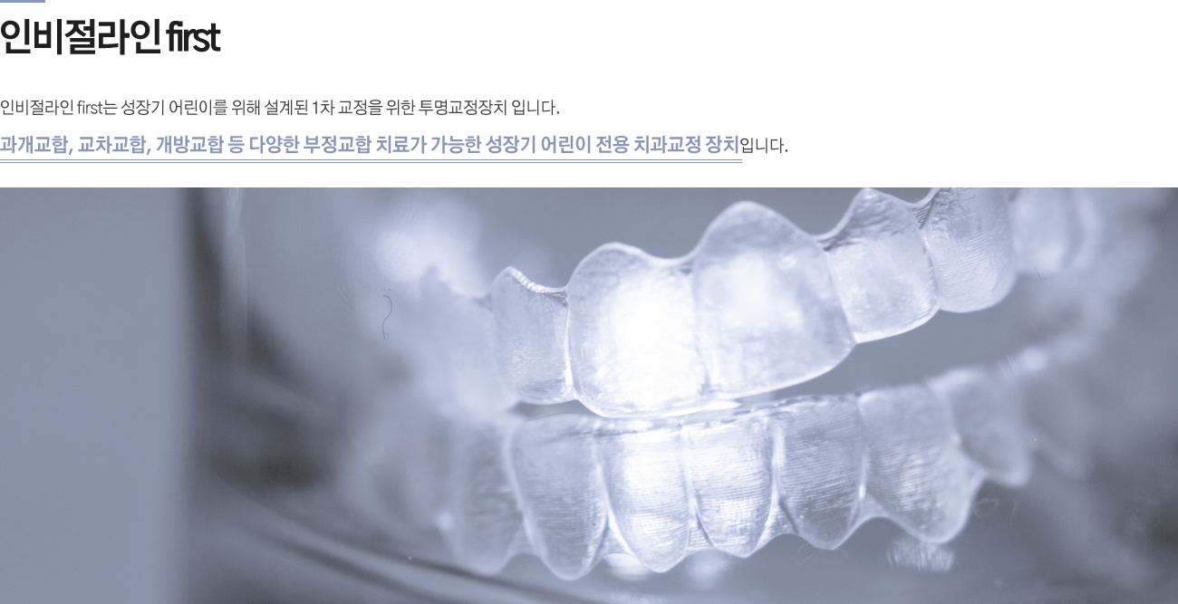 인비절라인 first    
인비절라인 first는 성장기 어린이를 위해 설계된 1차 교정을 위한 투명교정장치 입니다. 
과개교합, 교차교합, 개방교합 등 다양한 부정교합 치료가 가능한 성장기 어린이 전용 치과교정 장치입니다.