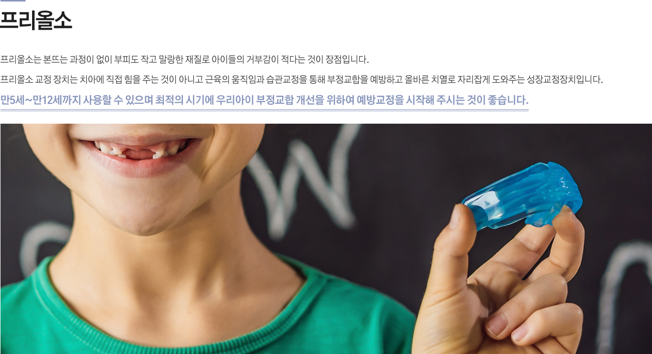 프리올소

프리올소는 본뜨는 과정이 없이 부피도 작고 말랑한 재질로 아이들의 거부감이 적다는 것이 장점입니다. 프리올소 교정 장치는 치아에 직접 힘을 주는 것이 아니고 근육의 움직임과 습관교정을 통해 부정교합을 예방하고 올바른 치열로 자리잡게 도와주는 성장교정장치입니다.
만5세~만12세까지 사용할 수 있으며 최적의 시기에 우리아이 부정교합 개선을 위하여 예방교정을 시작해 주시는 것이 좋습니다.